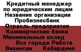 Кредитный менеджер по юридическим лицам › Название организации ­ Пробизнесбанк › Отрасль предприятия ­ Коммерческие банки › Минимальный оклад ­ 40 000 - Все города Работа » Вакансии   . Кабардино-Балкарская респ.